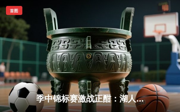 季中锦标赛激战正酣：湖人主场逆转太阳，詹姆斯关键封盖锁定胜局