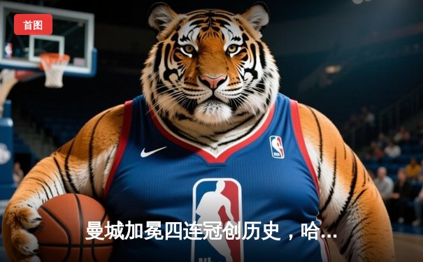 曼城加冕四连冠创历史，哈兰德双响锁定英超金靴