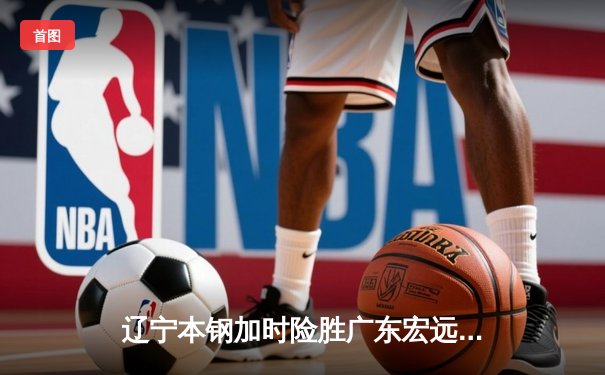 辽宁本钢加时险胜广东宏远 CBA半决赛上演史诗级对决