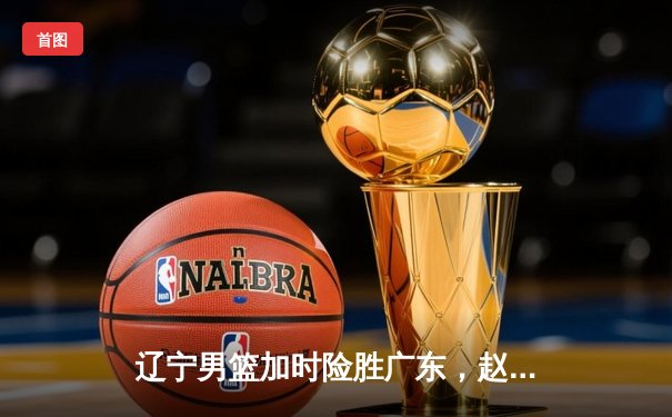 辽宁男篮加时险胜广东，赵继伟33分导演逆转好戏