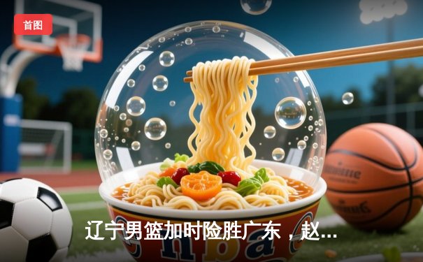 辽宁男篮加时险胜广东，赵继伟33分导演逆转好戏